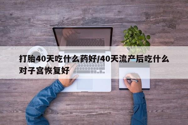 打胎药微信打胎40天吃什么药好/40天流产后吃什么对子宫恢复好