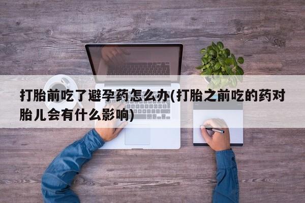 打胎药微信打胎前吃了避孕药怎么办(打胎之前吃的药对胎儿会有什么影响)