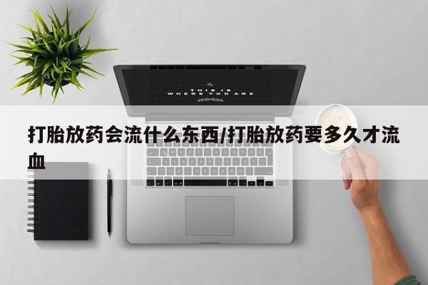 打胎药微信打胎放药会流什么东西/打胎放药要多久才流血