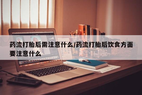 打胎药微信药流打胎后需注意什么/药流打胎后饮食方面要注意什么