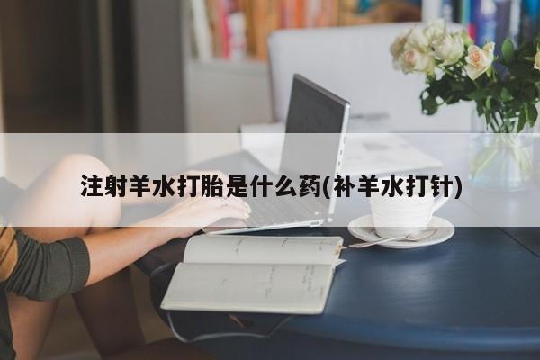 打胎药微信注射羊水打胎是什么药(补羊水打针)