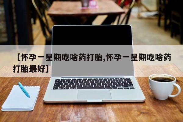 打胎药微信【怀孕一星期吃啥药打胎,怀孕一星期吃啥药打胎最好】