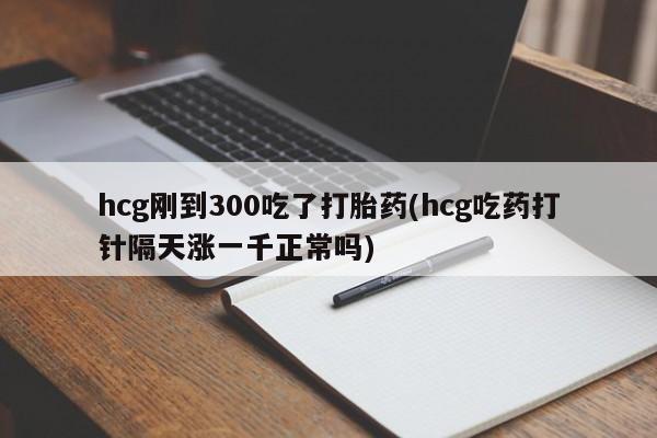打胎药微信hcg刚到300吃了打胎药(hcg吃药打针隔天涨一千正常吗)