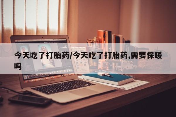 打胎药微信今天吃了打胎药/今天吃了打胎药,需要保暖吗