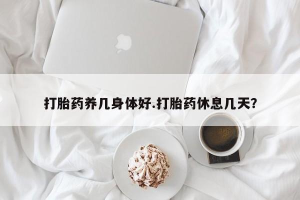 打胎药微信打胎药养几身体好.打胎药休息几天？