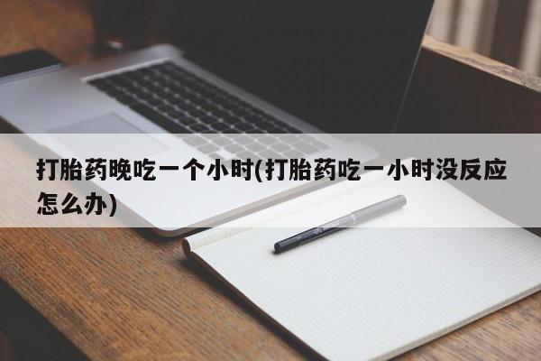 打胎药微信打胎药晚吃一个小时(打胎药吃一小时没反应怎么办)