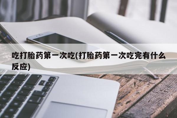打胎药微信吃打胎药第一次吃(打胎药第一次吃完有什么反应)