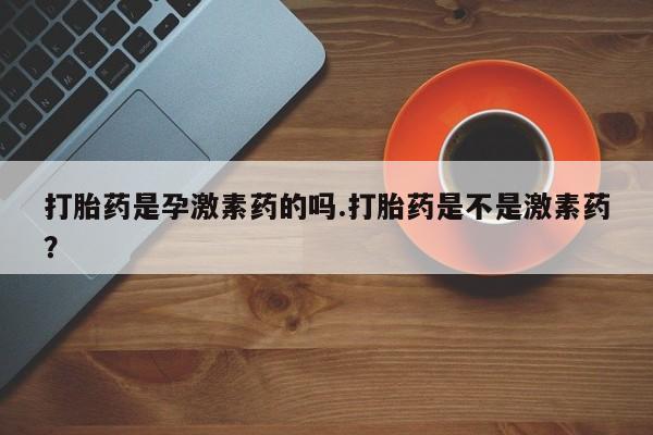 打胎药微信打胎药是孕激素药的吗.打胎药是不是激素药？