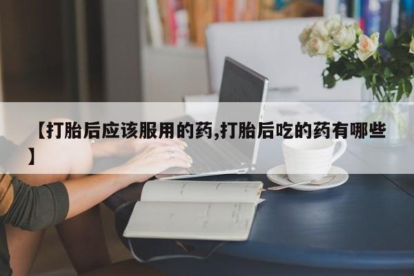 打胎药微信【打胎后应该服用的药,打胎后吃的药有哪些】