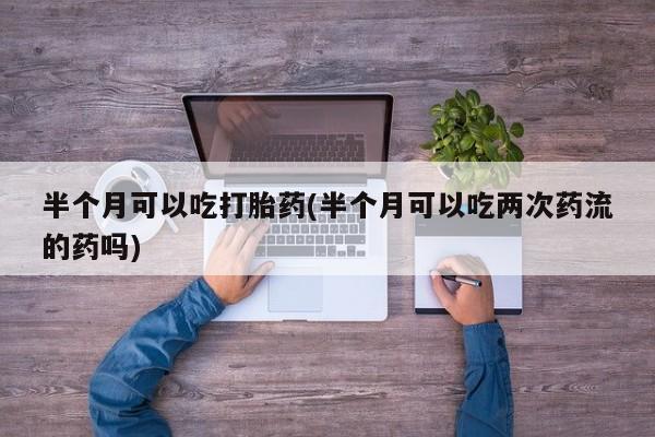 打胎药微信半个月可以吃打胎药(半个月可以吃两次药流的药吗)