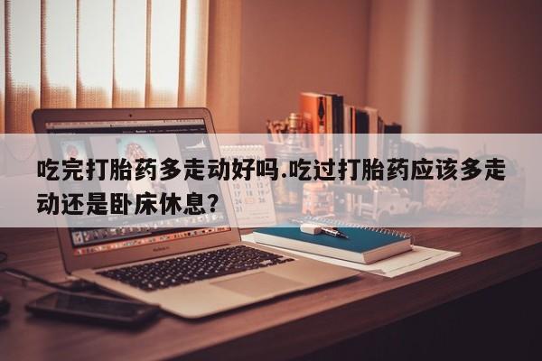 打胎药微信吃完打胎药多走动好吗.吃过打胎药应该多走动还是卧床休息？
