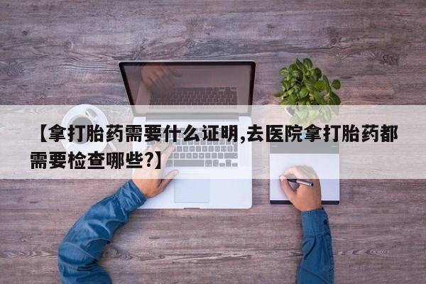 打胎药微信【拿打胎药需要什么证明,去医院拿打胎药都需要检查哪些?】
