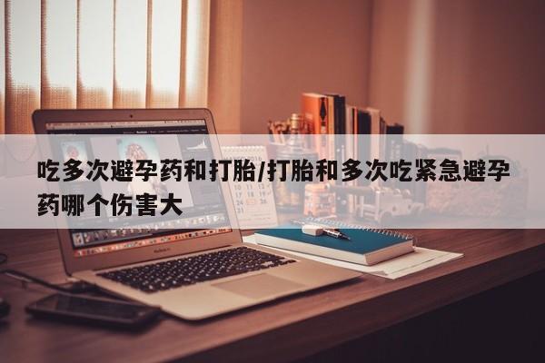 打胎药微信吃多次避孕药和打胎/打胎和多次吃紧急避孕药哪个伤害大