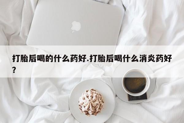 打胎药微信打胎后喝的什么药好.打胎后喝什么消炎药好？