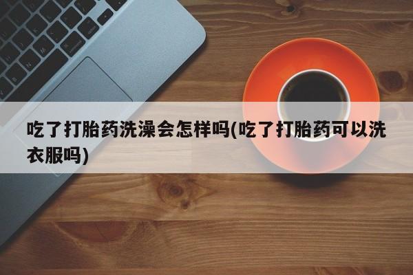 打胎药微信吃了打胎药洗澡会怎样吗(吃了打胎药可以洗衣服吗)