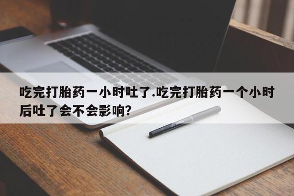打胎药微信吃完打胎药一小时吐了.吃完打胎药一个小时后吐了会不会影响？