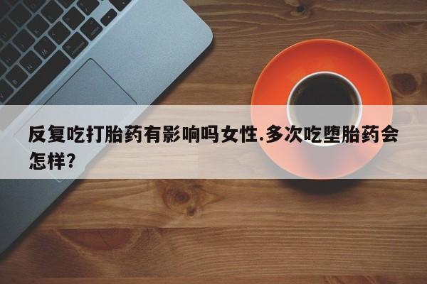 打胎药微信反复吃打胎药有影响吗女性.多次吃堕胎药会怎样？