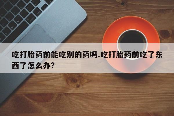 打胎药微信吃打胎药前能吃别的药吗.吃打胎药前吃了东西了怎么办？