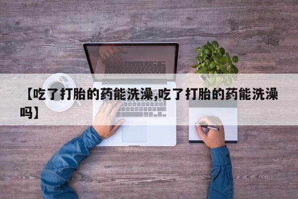 打胎药微信【吃了打胎的药能洗澡,吃了打胎的药能洗澡吗】