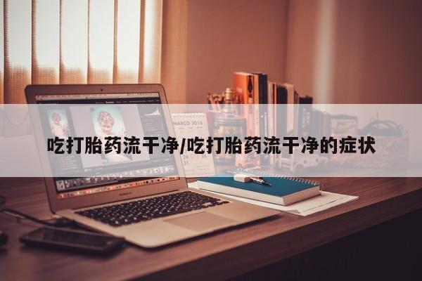打胎药微信吃打胎药流干净/吃打胎药流干净的症状