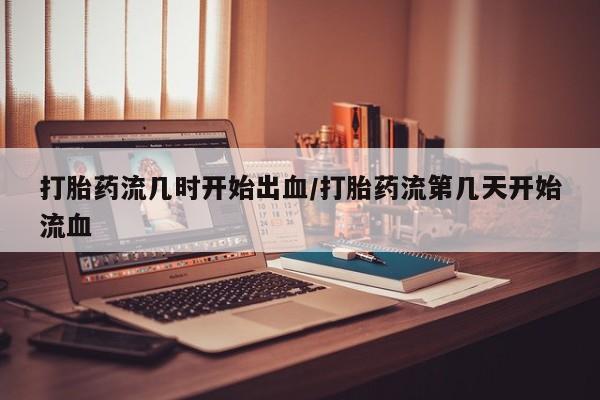 打胎药微信打胎药流几时开始出血/打胎药流第几天开始流血