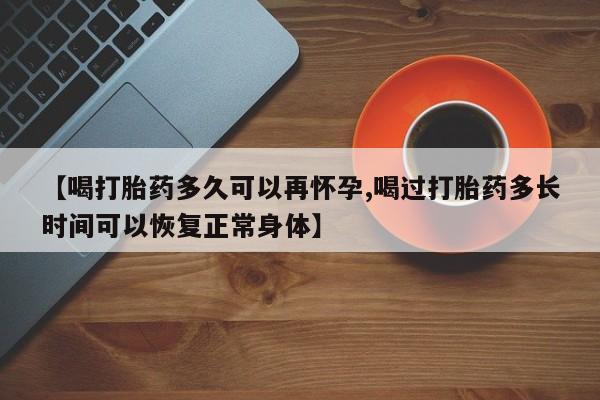 打胎药微信【喝打胎药多久可以再怀孕,喝过打胎药多长时间可以恢复正常身体】