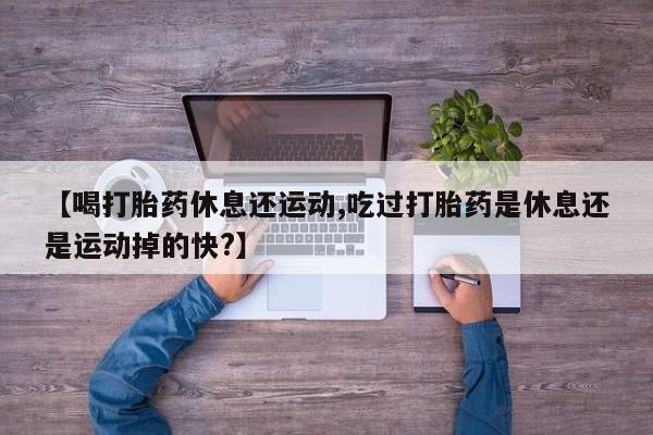 打胎药微信【喝打胎药休息还运动,吃过打胎药是休息还是运动掉的快?】
