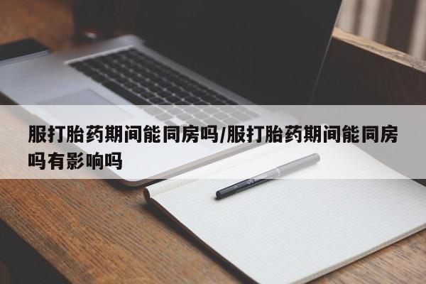 打胎药微信服打胎药期间能同房吗/服打胎药期间能同房吗有影响吗