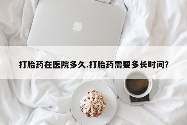打胎药微信打胎药在医院多久.打胎药需要多长时间？