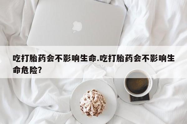 打胎药微信吃打胎药会不影响生命.吃打胎药会不影响生命危险？
