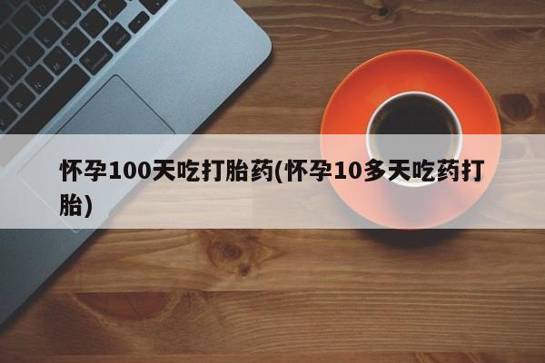 打胎药微信怀孕100天吃打胎药(怀孕10多天吃药打胎)