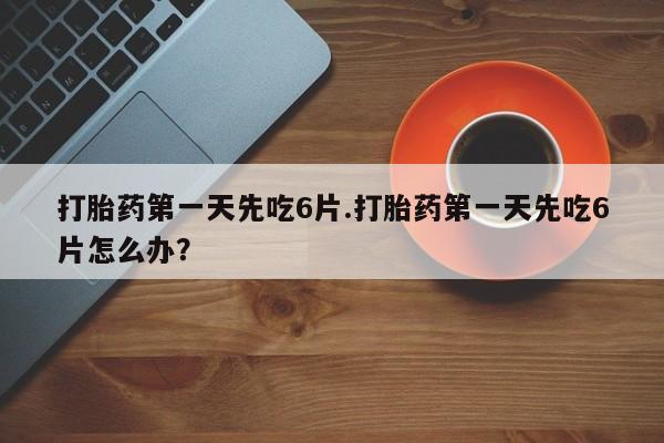 打胎药微信打胎药第一天先吃6片.打胎药第一天先吃6片怎么办？