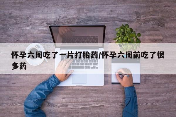 打胎药微信怀孕六周吃了一片打胎药/怀孕六周前吃了很多药