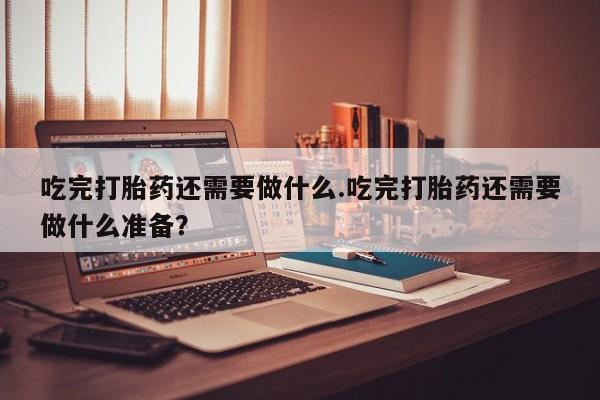 打胎药微信吃完打胎药还需要做什么.吃完打胎药还需要做什么准备？