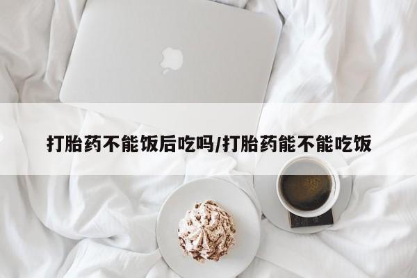 打胎药微信打胎药不能饭后吃吗/打胎药能不能吃饭