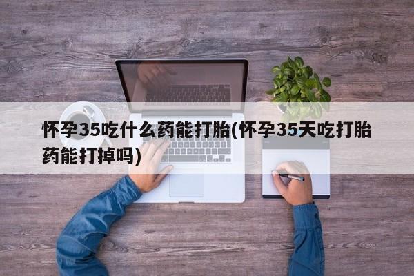 打胎药微信怀孕35吃什么药能打胎(怀孕35天吃打胎药能打掉吗)