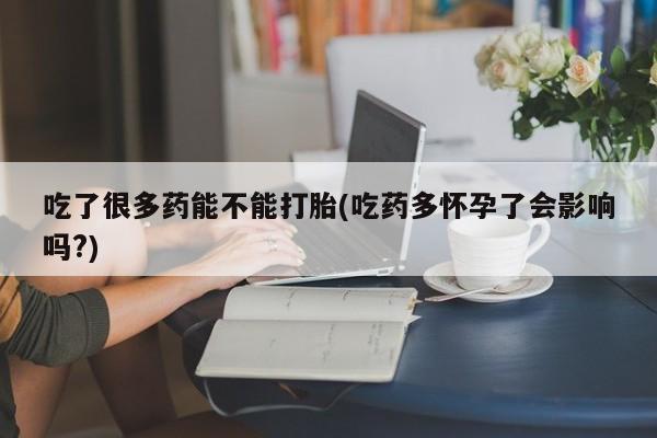打胎药微信吃了很多药能不能打胎(吃药多怀孕了会影响吗?)