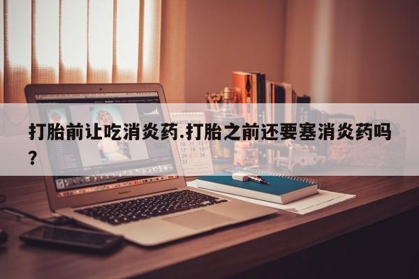 打胎药微信打胎前让吃消炎药.打胎之前还要塞消炎药吗？