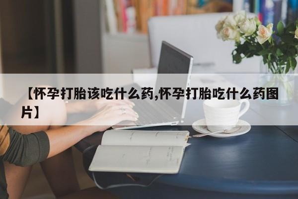 打胎药微信【怀孕打胎该吃什么药,怀孕打胎吃什么药图片】