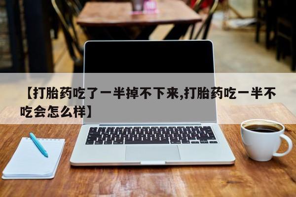 打胎药微信【打胎药吃了一半掉不下来,打胎药吃一半不吃会怎么样】