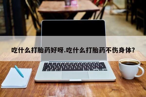 打胎药微信吃什么打胎药好呀.吃什么打胎药不伤身体？
