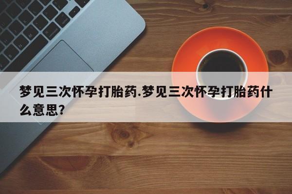 打胎药微信梦见三次怀孕打胎药.梦见三次怀孕打胎药什么意思？