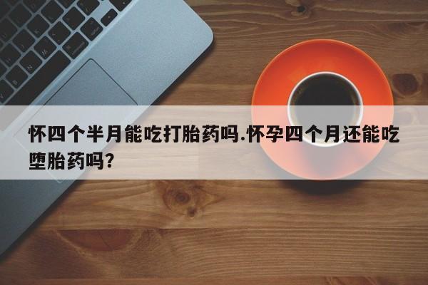 打胎药微信怀四个半月能吃打胎药吗.怀孕四个月还能吃堕胎药吗？