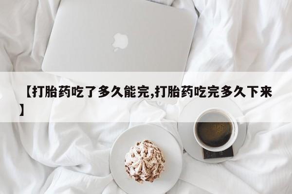 打胎药微信【打胎药吃了多久能完,打胎药吃完多久下来】