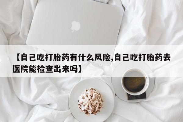 打胎药微信【自己吃打胎药有什么风险,自己吃打胎药去医院能检查出来吗】