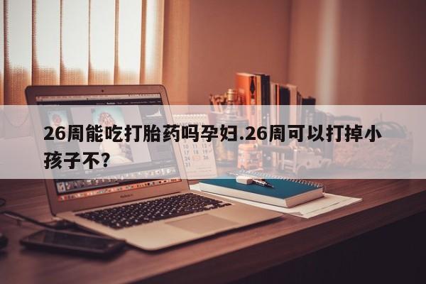 打胎药微信26周能吃打胎药吗孕妇.26周可以打掉小孩子不？
