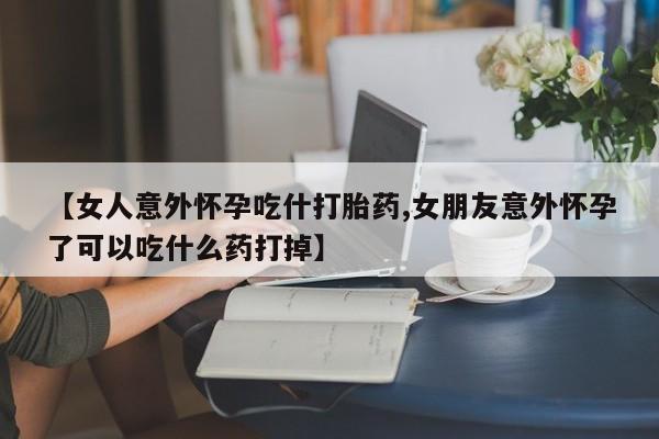 打胎药微信【女人意外怀孕吃什打胎药,女朋友意外怀孕了可以吃什么药打掉】