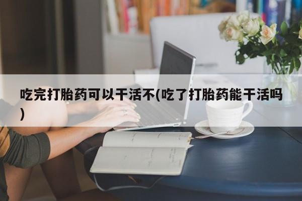 打胎药微信吃完打胎药可以干活不(吃了打胎药能干活吗)