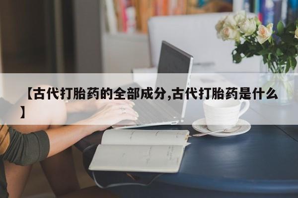 打胎药微信【古代打胎药的全部成分,古代打胎药是什么】