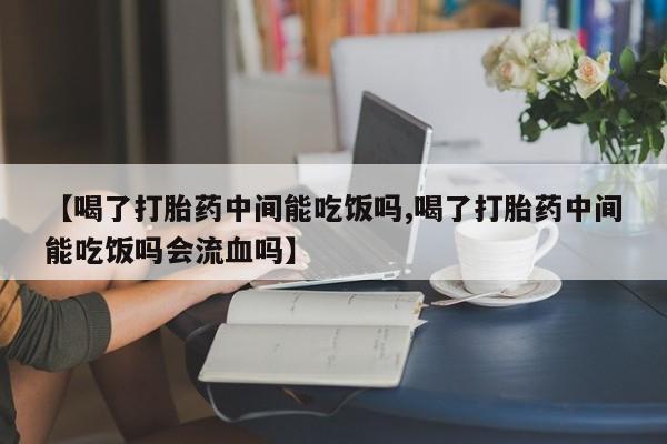 打胎药微信【喝了打胎药中间能吃饭吗,喝了打胎药中间能吃饭吗会流血吗】